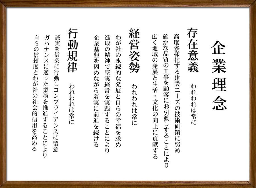 存在意義	われわれは常に高度多様化する建設ニーズの技術研鑽に努め確かな品質の工事を顧客にお引渡しすることにより	広く地域の発展と生活・文化の向上に貢献する 経営姿勢  われわれは常にわが社の永続的な発展と自らの幸福を求め進取の精神で堅実経営を実践することにより企業基盤を固めながら着実に前進を続ける　行動規律　われわれは常に誠実を信条に行動しコンプライアンスに留意　ガバナンスに適った業務を推進することにより自らの信頼度とわが社の社会的信用を高める