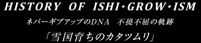 HISTORY  OF  ISHI・GROW・ISM ネバーギブアップのDNA  不撓不屈の軌跡 「雪国育ちのカタツムリ」